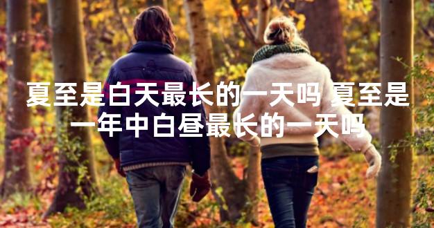 夏至是白天最长的一天吗 夏至是一年中白昼最长的一